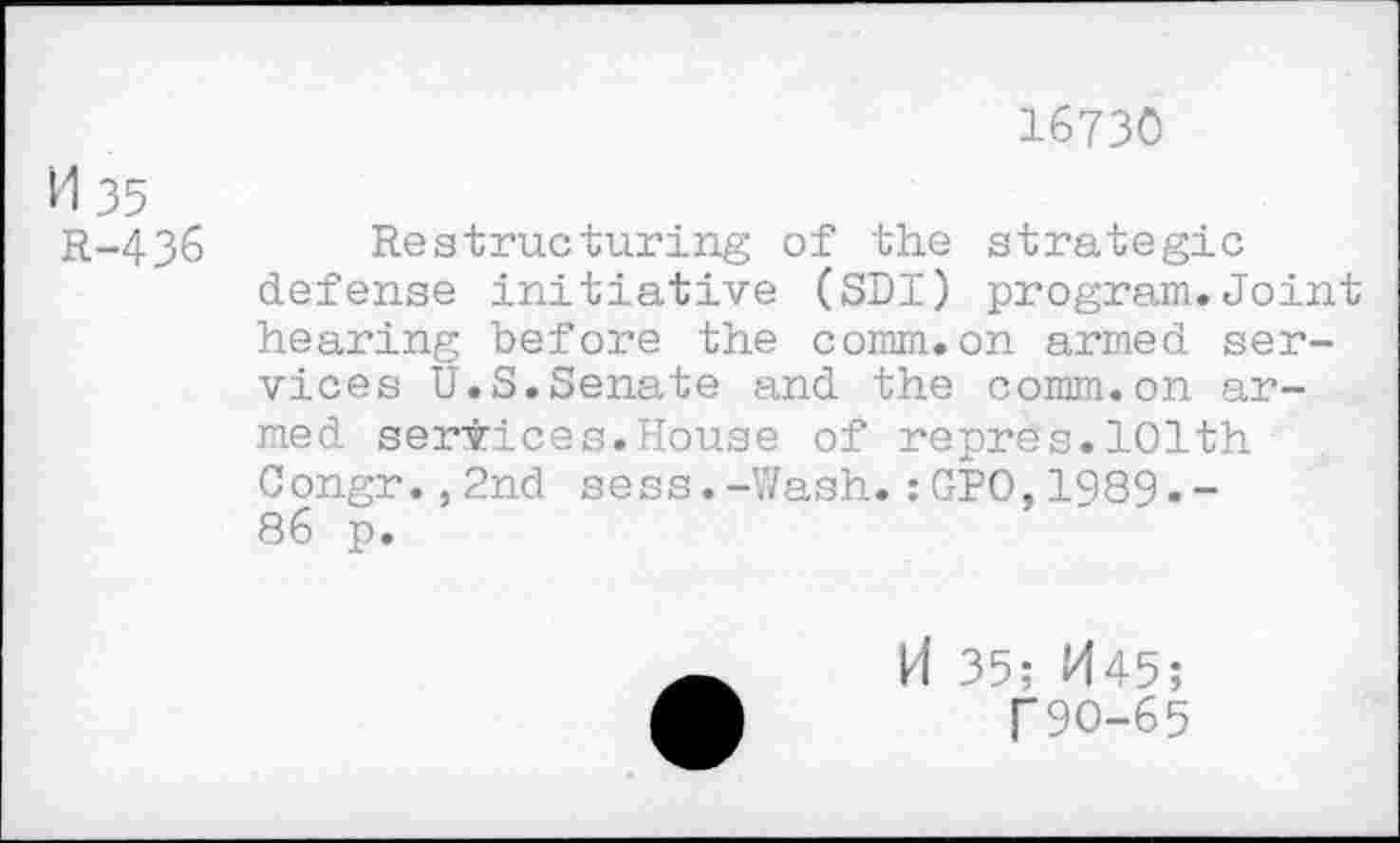 ﻿M 35
R-436
16730
Restructuring of the strategic defense initiative (SDI) program.Joint hearing before the comm.on armed services U.S.Senate and the comm.on armed services.House of repres.101th Congr.,2nd sess.-Wash.:GPO,1989.-86 p.
H 35; H45;
T9O-65